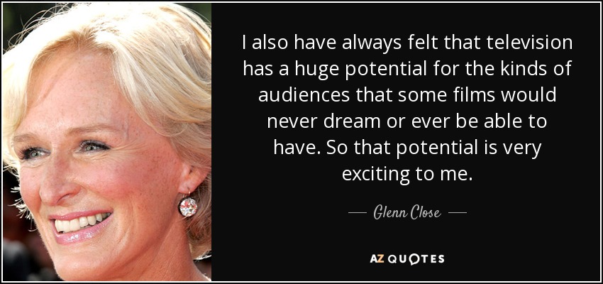 I also have always felt that television has a huge potential for the kinds of audiences that some films would never dream or ever be able to have. So that potential is very exciting to me. - Glenn Close