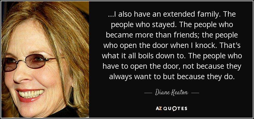 ...I also have an extended family. The people who stayed. The people who became more than friends; the people who open the door when I knock. That's what it all boils down to. The people who have to open the door, not because they always want to but because they do. - Diane Keaton