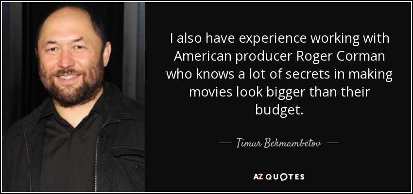 I also have experience working with American producer Roger Corman who knows a lot of secrets in making movies look bigger than their budget. - Timur Bekmambetov
