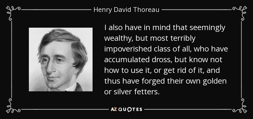 I also have in mind that seemingly wealthy, but most terribly impoverished class of all, who have accumulated dross, but know not how to use it, or get rid of it, and thus have forged their own golden or silver fetters. - Henry David Thoreau