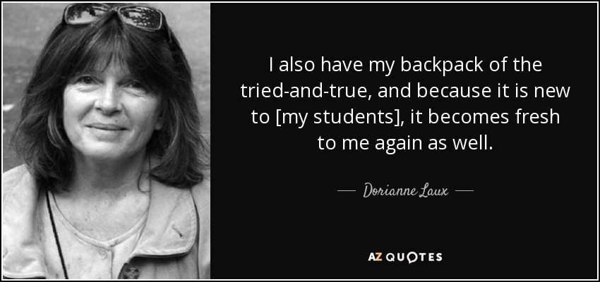 I also have my backpack of the tried-and-true, and because it is new to [my students], it becomes fresh to me again as well. - Dorianne Laux
