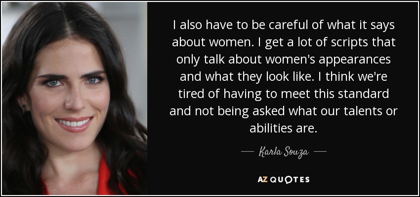 I also have to be careful of what it says about women. I get a lot of scripts that only talk about women's appearances and what they look like. I think we're tired of having to meet this standard and not being asked what our talents or abilities are. - Karla Souza