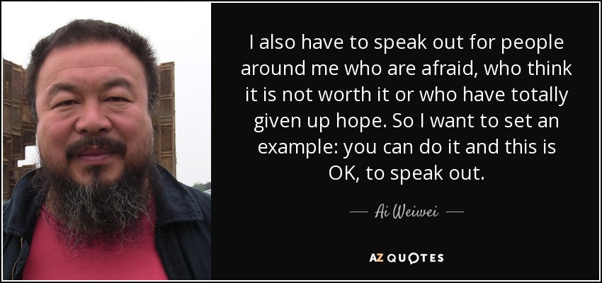 I also have to speak out for people around me who are afraid, who think it is not worth it or who have totally given up hope. So I want to set an example: you can do it and this is OK, to speak out. - Ai Weiwei