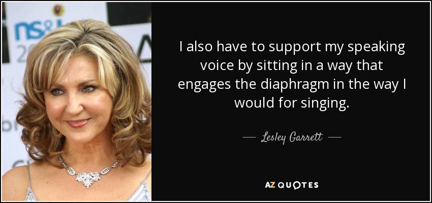 I also have to support my speaking voice by sitting in a way that engages the diaphragm in the way I would for singing. - Lesley Garrett