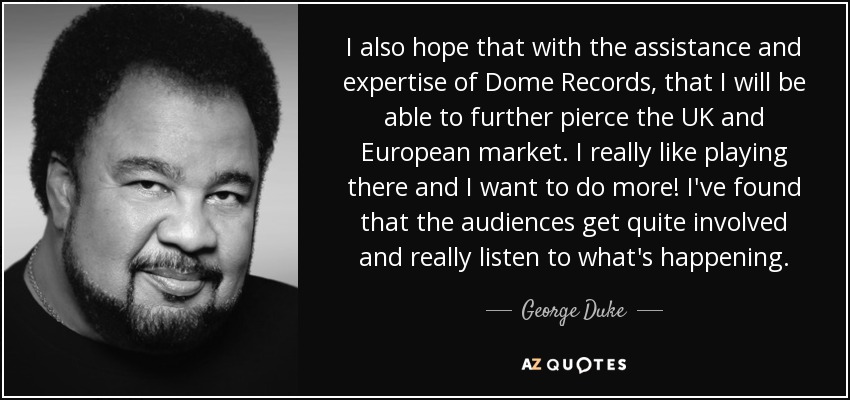 I also hope that with the assistance and expertise of Dome Records, that I will be able to further pierce the UK and European market. I really like playing there and I want to do more! I've found that the audiences get quite involved and really listen to what's happening. - George Duke