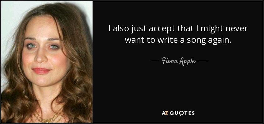 I also just accept that I might never want to write a song again. - Fiona Apple