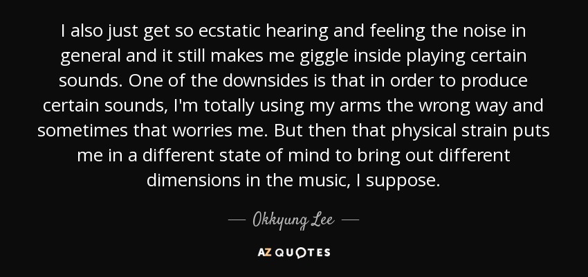 I also just get so ecstatic hearing and feeling the noise in general and it still makes me giggle inside playing certain sounds. One of the downsides is that in order to produce certain sounds, I'm totally using my arms the wrong way and sometimes that worries me. But then that physical strain puts me in a different state of mind to bring out different dimensions in the music, I suppose. - Okkyung Lee