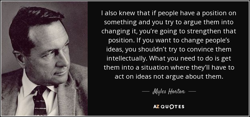 I also knew that if people have a position on something and you try to argue them into changing it, you’re going to strengthen that position. If you want to change people’s ideas, you shouldn’t try to convince them intellectually. What you need to do is get them into a situation where they’ll have to act on ideas not argue about them. - Myles Horton