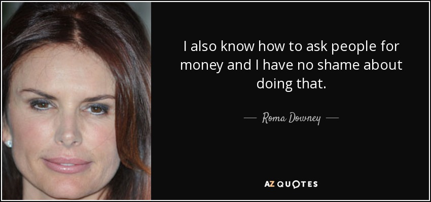 I also know how to ask people for money and I have no shame about doing that. - Roma Downey
