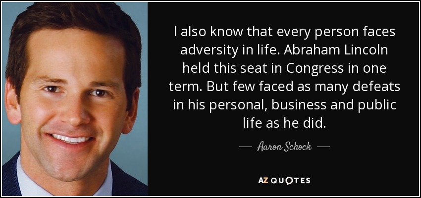 I also know that every person faces adversity in life. Abraham Lincoln held this seat in Congress in one term. But few faced as many defeats in his personal, business and public life as he did. - Aaron Schock