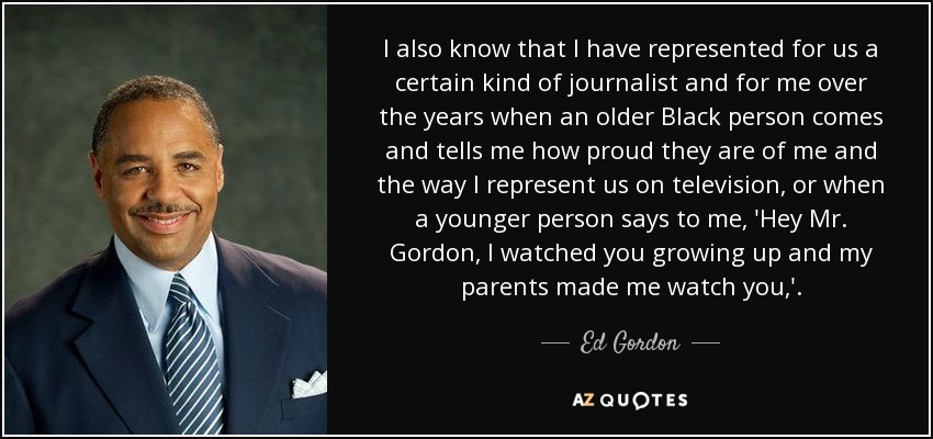 I also know that I have represented for us a certain kind of journalist and for me over the years when an older Black person comes and tells me how proud they are of me and the way I represent us on television, or when a younger person says to me, 'Hey Mr. Gordon, I watched you growing up and my parents made me watch you,'. - Ed Gordon