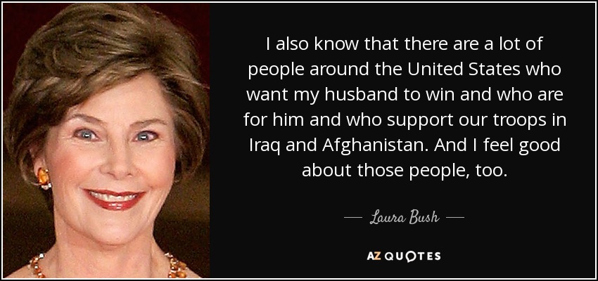 I also know that there are a lot of people around the United States who want my husband to win and who are for him and who support our troops in Iraq and Afghanistan. And I feel good about those people, too. - Laura Bush