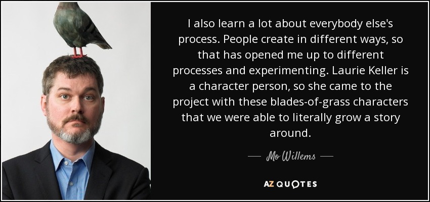 I also learn a lot about everybody else's process. People create in different ways, so that has opened me up to different processes and experimenting. Laurie Keller is a character person, so she came to the project with these blades-of-grass characters that we were able to literally grow a story around. - Mo Willems