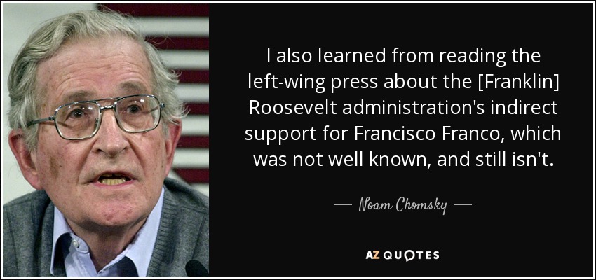 I also learned from reading the left-wing press about the [Franklin] Roosevelt administration's indirect support for Francisco Franco, which was not well known, and still isn't. - Noam Chomsky