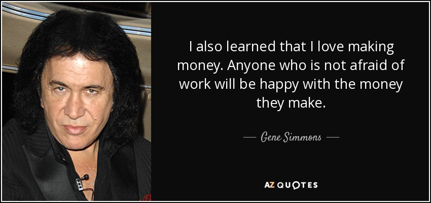 I also learned that I love making money. Anyone who is not afraid of work will be happy with the money they make. - Gene Simmons