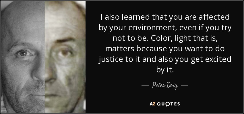 I also learned that you are affected by your environment, even if you try not to be. Color, light that is, matters because you want to do justice to it and also you get excited by it. - Peter Doig