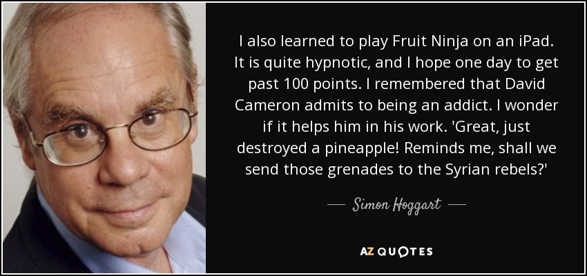 I also learned to play Fruit Ninja on an iPad. It is quite hypnotic, and I hope one day to get past 100 points. I remembered that David Cameron admits to being an addict. I wonder if it helps him in his work. 'Great, just destroyed a pineapple! Reminds me, shall we send those grenades to the Syrian rebels?' - Simon Hoggart