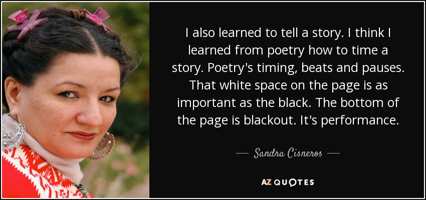 I also learned to tell a story. I think I learned from poetry how to time a story. Poetry's timing, beats and pauses. That white space on the page is as important as the black. The bottom of the page is blackout. It's performance. - Sandra Cisneros