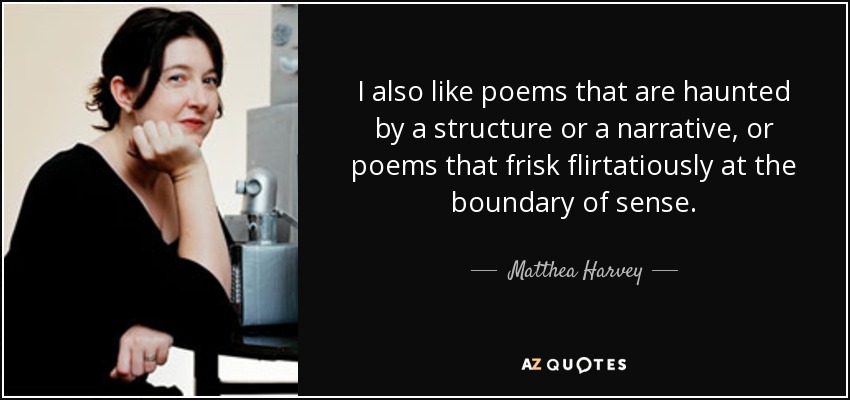 I also like poems that are haunted by a structure or a narrative, or poems that frisk flirtatiously at the boundary of sense. - Matthea Harvey