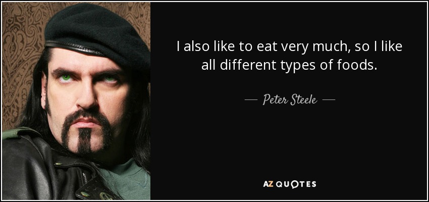 I also like to eat very much, so I like all different types of foods. - Peter Steele