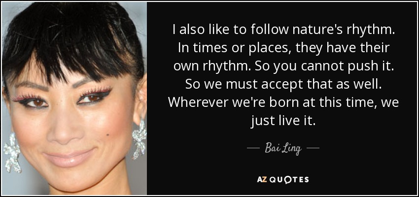 I also like to follow nature's rhythm. In times or places, they have their own rhythm. So you cannot push it. So we must accept that as well. Wherever we're born at this time, we just live it. - Bai Ling