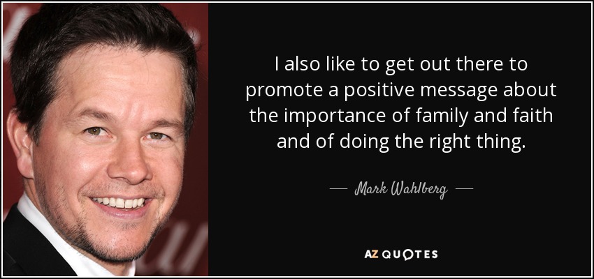 I also like to get out there to promote a positive message about the importance of family and faith and of doing the right thing. - Mark Wahlberg