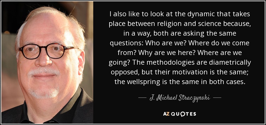 I also like to look at the dynamic that takes place between religion and science because, in a way, both are asking the same questions: Who are we? Where do we come from? Why are we here? Where are we going? The methodologies are diametrically opposed, but their motivation is the same; the wellspring is the same in both cases. - J. Michael Straczynski