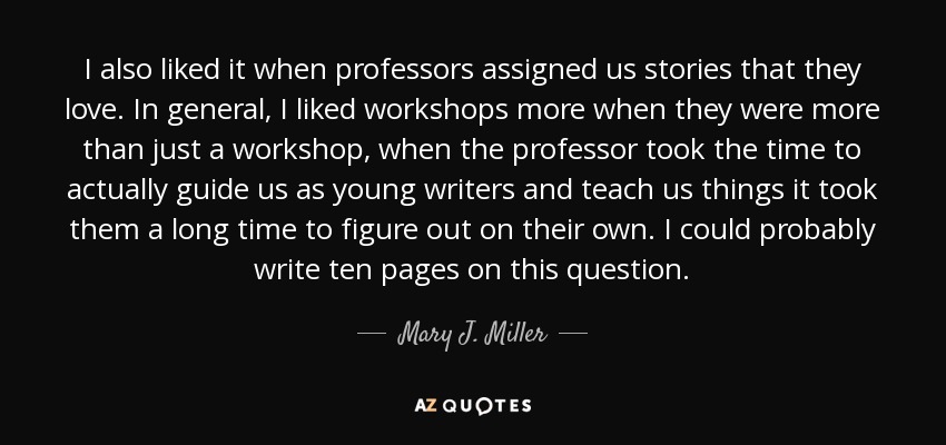 I also liked it when professors assigned us stories that they love. In general, I liked workshops more when they were more than just a workshop, when the professor took the time to actually guide us as young writers and teach us things it took them a long time to figure out on their own. I could probably write ten pages on this question. - Mary J. Miller