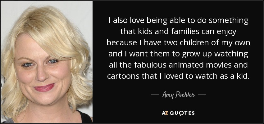 I also love being able to do something that kids and families can enjoy because I have two children of my own and I want them to grow up watching all the fabulous animated movies and cartoons that I loved to watch as a kid. - Amy Poehler