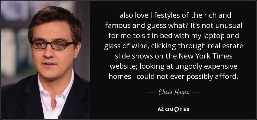 I also love lifestyles of the rich and famous and guess what? It's not unusual for me to sit in bed with my laptop and glass of wine, clicking through real estate slide shows on the New York Times website; looking at ungodly expensive homes I could not ever possibly afford. - Chris Hayes