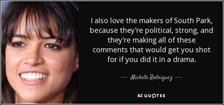 I also love the makers of South Park, because they're political, strong, and they're making all of these comments that would get you shot for if you did it in a drama. - Michelle Rodriguez