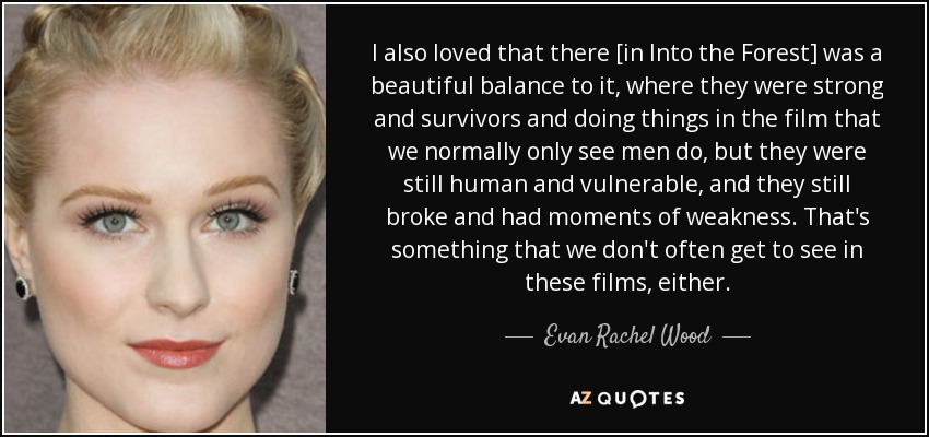 I also loved that there [in Into the Forest] was a beautiful balance to it, where they were strong and survivors and doing things in the film that we normally only see men do, but they were still human and vulnerable, and they still broke and had moments of weakness. That's something that we don't often get to see in these films, either. - Evan Rachel Wood