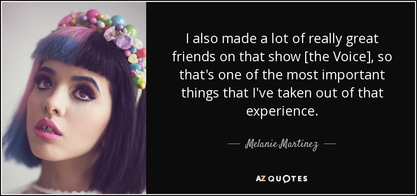 I also made a lot of really great friends on that show [the Voice], so that's one of the most important things that I've taken out of that experience. - Melanie Martinez