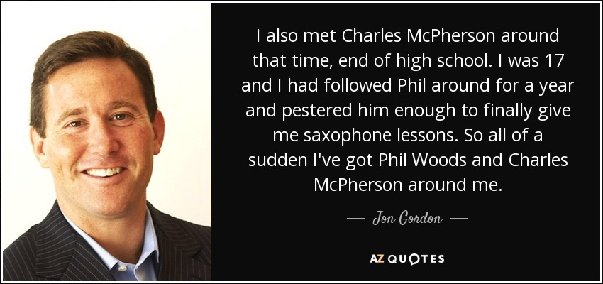 I also met Charles McPherson around that time, end of high school. I was 17 and I had followed Phil around for a year and pestered him enough to finally give me saxophone lessons. So all of a sudden I've got Phil Woods and Charles McPherson around me. - Jon Gordon