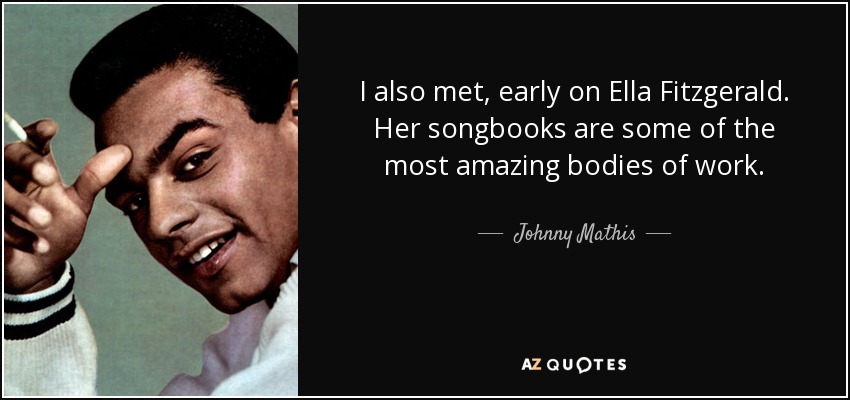 I also met, early on Ella Fitzgerald. Her songbooks are some of the most amazing bodies of work. - Johnny Mathis