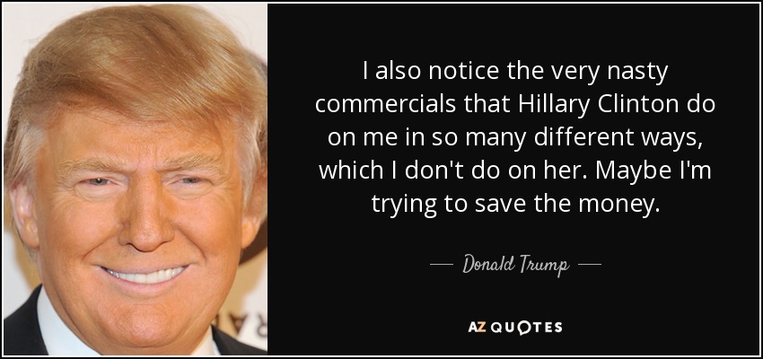 I also notice the very nasty commercials that Hillary Clinton do on me in so many different ways, which I don't do on her. Maybe I'm trying to save the money. - Donald Trump