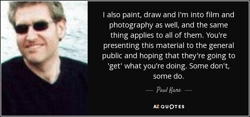 I also paint, draw and I'm into film and photography as well, and the same thing applies to all of them. You're presenting this material to the general public and hoping that they're going to 'get' what you're doing. Some don't, some do. - Paul Kane