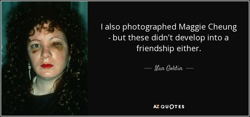 I also photographed Maggie Cheung - but these didn't develop into a friendship either. - Nan Goldin