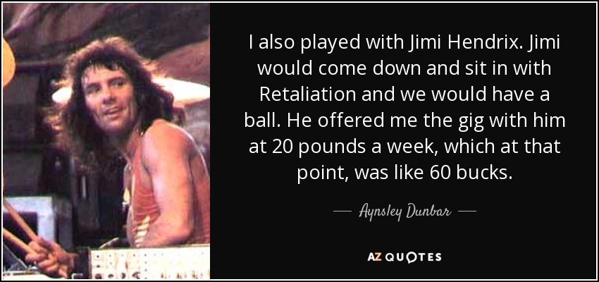 I also played with Jimi Hendrix. Jimi would come down and sit in with Retaliation and we would have a ball. He offered me the gig with him at 20 pounds a week, which at that point, was like 60 bucks. - Aynsley Dunbar