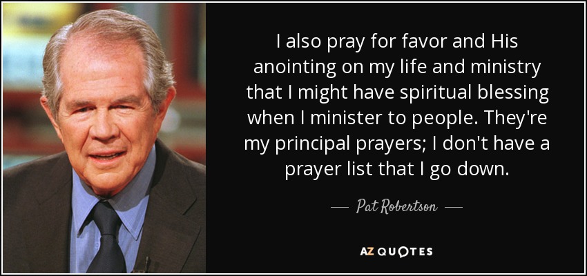 I also pray for favor and His anointing on my life and ministry that I might have spiritual blessing when I minister to people. They're my principal prayers; I don't have a prayer list that I go down. - Pat Robertson
