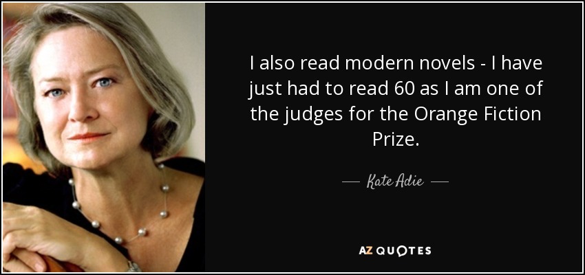 I also read modern novels - I have just had to read 60 as I am one of the judges for the Orange Fiction Prize. - Kate Adie