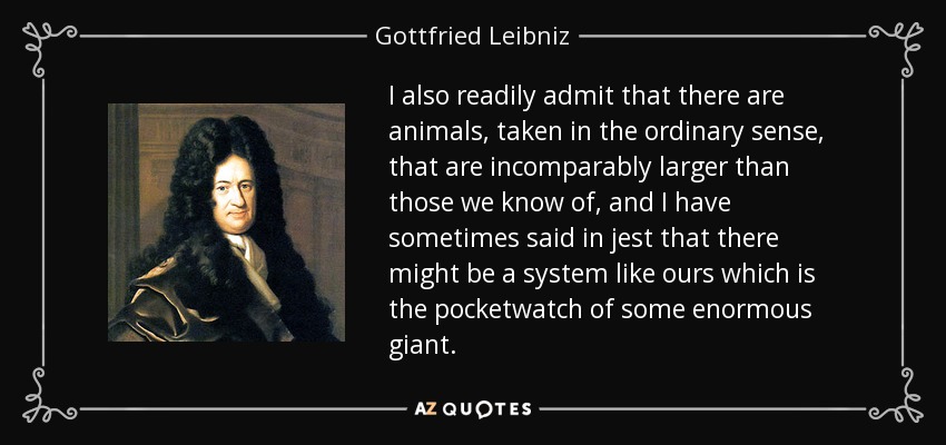I also readily admit that there are animals, taken in the ordinary sense, that are incomparably larger than those we know of, and I have sometimes said in jest that there might be a system like ours which is the pocketwatch of some enormous giant. - Gottfried Leibniz