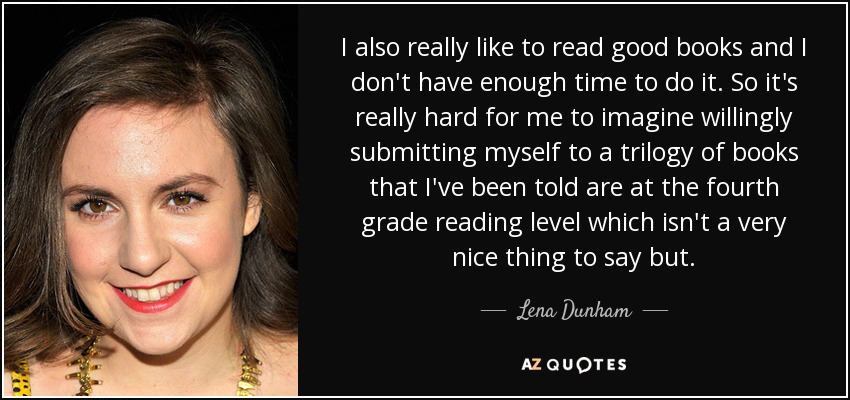 I also really like to read good books and I don't have enough time to do it. So it's really hard for me to imagine willingly submitting myself to a trilogy of books that I've been told are at the fourth grade reading level which isn't a very nice thing to say but. - Lena Dunham
