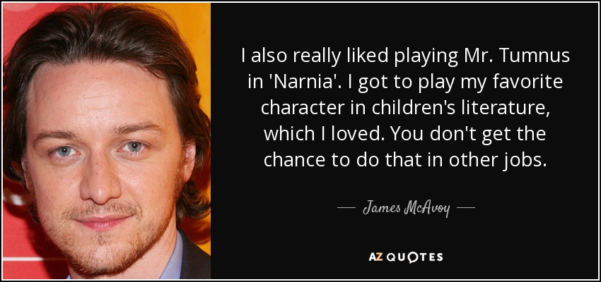 I also really liked playing Mr. Tumnus in 'Narnia'. I got to play my favorite character in children's literature, which I loved. You don't get the chance to do that in other jobs. - James McAvoy