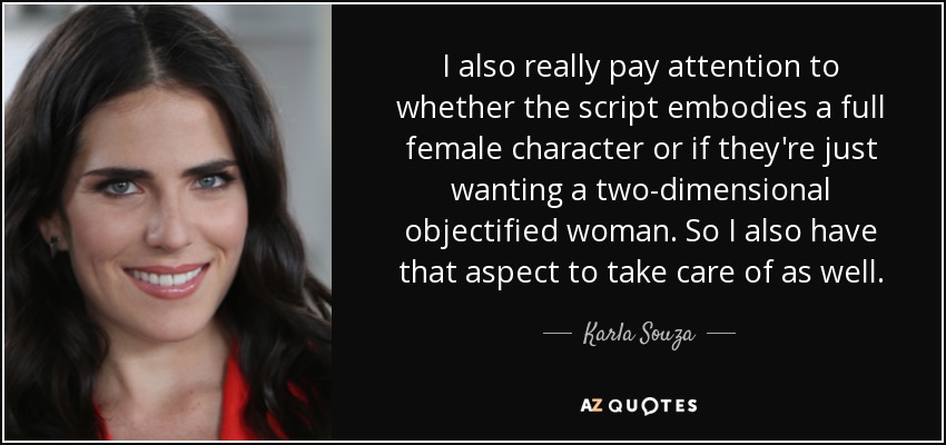 I also really pay attention to whether the script embodies a full female character or if they're just wanting a two-dimensional objectified woman. So I also have that aspect to take care of as well. - Karla Souza
