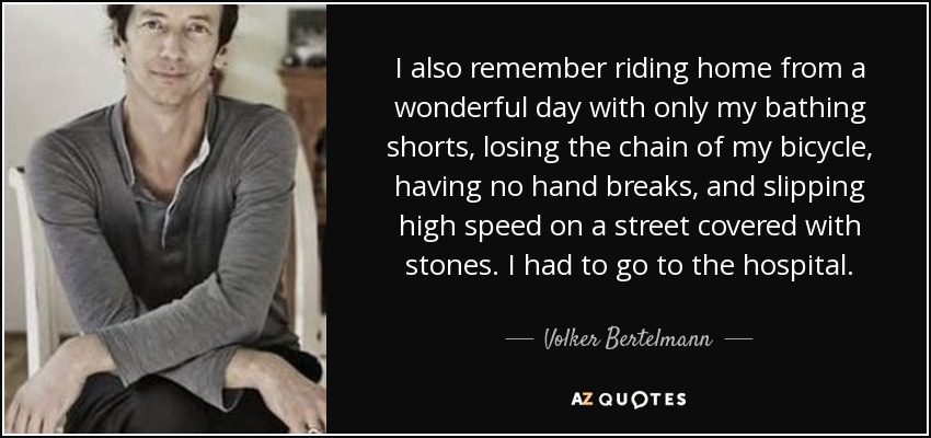 I also remember riding home from a wonderful day with only my bathing shorts, losing the chain of my bicycle, having no hand breaks, and slipping high speed on a street covered with stones. I had to go to the hospital. - Volker Bertelmann