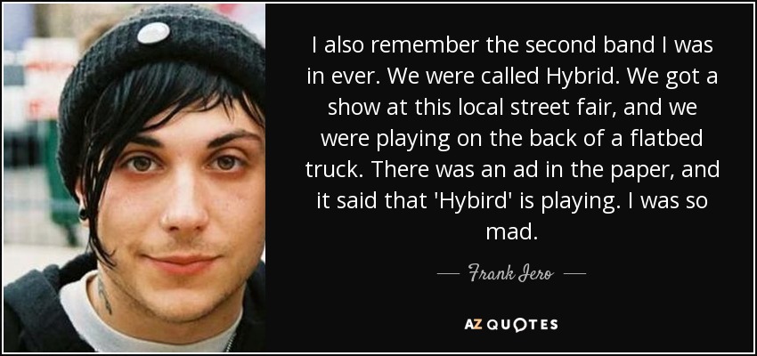I also remember the second band I was in ever. We were called Hybrid. We got a show at this local street fair, and we were playing on the back of a flatbed truck. There was an ad in the paper, and it said that 'Hybird' is playing. I was so mad. - Frank Iero