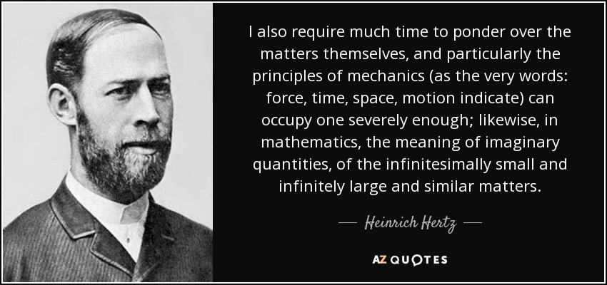 I also require much time to ponder over the matters themselves, and particularly the principles of mechanics (as the very words: force, time, space, motion indicate) can occupy one severely enough; likewise, in mathematics, the meaning of imaginary quantities, of the infinitesimally small and infinitely large and similar matters. - Heinrich Hertz