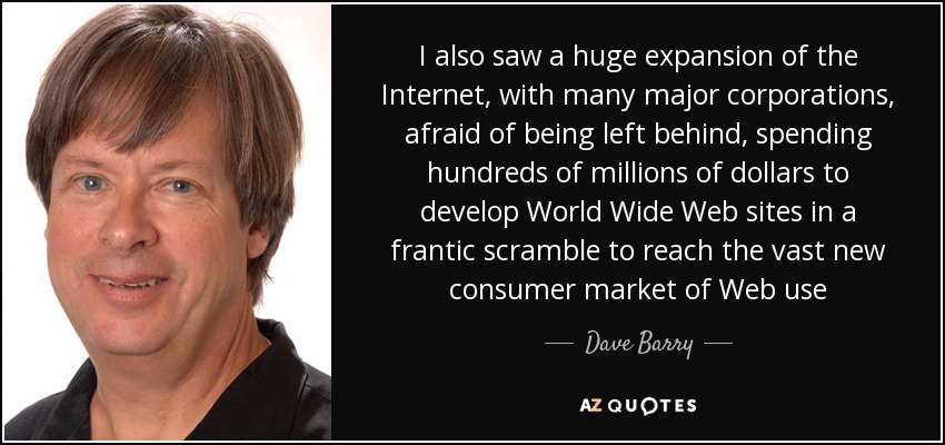 I also saw a huge expansion of the Internet, with many major corporations, afraid of being left behind, spending hundreds of millions of dollars to develop World Wide Web sites in a frantic scramble to reach the vast new consumer market of Web use - Dave Barry