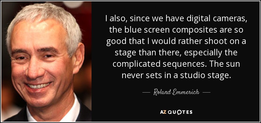 I also, since we have digital cameras, the blue screen composites are so good that I would rather shoot on a stage than there, especially the complicated sequences. The sun never sets in a studio stage. - Roland Emmerich